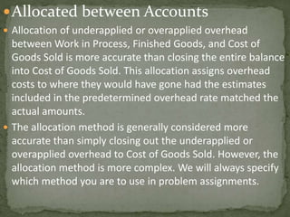 Allocated between Accounts
 Allocation of underapplied or overapplied overhead
between Work in Process, Finished Goods, and Cost of
Goods Sold is more accurate than closing the entire balance
into Cost of Goods Sold. This allocation assigns overhead
costs to where they would have gone had the estimates
included in the predetermined overhead rate matched the
actual amounts.
 The allocation method is generally considered more
accurate than simply closing out the underapplied or
overapplied overhead to Cost of Goods Sold. However, the
allocation method is more complex. We will always specify
which method you are to use in problem assignments.
 