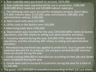  a. Raw materials were purchased on account, $410,000.
 b. Raw materials were requisitioned for use in production, $380,000
($360,000 direct materials and $20,000 indirect materials).
 c. The following costs were accrued for employee services: direct labor,
$75,000; indirect labor, $110,000; sales commissions, $90,000; and
administrative salaries, $200,000.
 d. Sales travel costs were $17,000.
 e. Utility costs in the factory were $43,000.
 f. Advertising costs were $180,000.
 g. Depreciation was recorded for the year, $350,000 (80% relates to factory
operations, and 20% relates to selling and administrative activities).
 h. Insurance expired during the year, $10,000 (70% relates to factory
operations, and the remaining 30% relates to selling and administrative
activities).
 i. Manufacturing overhead was applied to production. Due to greater than
expected demand for its products, the company worked 80,000 machine-
hours on all jobs during the year.
 j. Goods costing $900,000 to manufacture according to their job cost sheets
were completed during the year.
 k. Goods were sold on account to customers during the year for a total of
$1,500,000.
 The goods cost $870,000 to manufacture according to their job cost sheets.
 