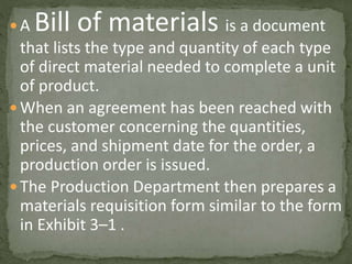  A Bill of materials is a document
that lists the type and quantity of each type
of direct material needed to complete a unit
of product.
 When an agreement has been reached with
the customer concerning the quantities,
prices, and shipment date for the order, a
production order is issued.
 The Production Department then prepares a
materials requisition form similar to the form
in Exhibit 3–1 .
 