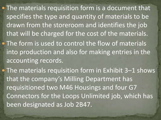  The materials requisition form is a document that
specifies the type and quantity of materials to be
drawn from the storeroom and identifies the job
that will be charged for the cost of the materials.
 The form is used to control the flow of materials
into production and also for making entries in the
accounting records.
 The materials requisition form in Exhibit 3–1 shows
that the company’s Milling Department has
requisitioned two M46 Housings and four G7
Connectors for the Loops Unlimited job, which has
been designated as Job 2B47.
 