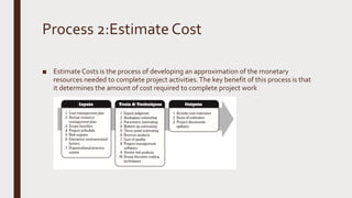 Process 2:Estimate Cost
■ Estimate Costs is the process of developing an approximation of the monetary
resources needed to complete project activities.The key benefit of this process is that
it determines the amount of cost required to complete project work
 