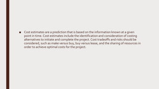 ■ Cost estimates are a prediction that is based on the information known at a given
point in time. Cost estimates include the identification and consideration of costing
alternatives to initiate and complete the project. Cost tradeoffs and risks should be
considered, such as make versus buy, buy versus lease, and the sharing of resources in
order to achieve optimal costs for the project.
 