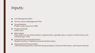 Inputs:
■ cost Management Plan
■ Human resource Management Plan
■ Scope Baseline
Project scope statement,WBS
■ Project Schedule
Gantt Chart
■ Risk register
Risks, which can be either threats or opportunities, typically have an impact on both activity and
overall project costs
■ Enterprise Environmental Factors
Market Condition, Published commercial information
■ Organizational Process Assets:
Cost estimating policies, Cost estimating templates, Historical information, and Lessons learned.
 