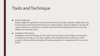 Tools andTechnique
■ Expert Judgment
Expert judgment, guided by historical information, provides valuable insight about the
environment and information from prior similar projects. Expert judgment can also be
used to determine whether to combine methods of estimating and how to reconcile
differences between them.
■ Analogous Estimating
Analogous cost estimating uses the values such as scope, cost, budget, and duration
or measures of scale such as size, weight, and complexity from a previous, similar
project as the basis for estimating the same parameter or measurement for a current
projec
 