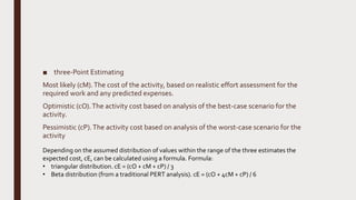 ■ three-Point Estimating
Most likely (cM).The cost of the activity, based on realistic effort assessment for the
required work and any predicted expenses.
Optimistic (cO).The activity cost based on analysis of the best-case scenario for the
activity.
Pessimistic (cP).The activity cost based on analysis of the worst-case scenario for the
activity
Depending on the assumed distribution of values within the range of the three estimates the
expected cost, cE, can be calculated using a formula. Formula:
• triangular distribution. cE = (cO + cM + cP) / 3
• Beta distribution (from a traditional PERT analysis). cE = (cO + 4cM + cP) / 6
 