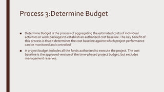 Process 3:Determine Budget
■ Determine Budget is the process of aggregating the estimated costs of individual
activities or work packages to establish an authorized cost baseline.The key benefit of
this process is that it determines the cost baseline against which project performance
can be monitored and controlled
■ A project budget includes all the funds authorized to execute the project.The cost
baseline is the approved version of the time-phased project budget, but excludes
management reserves.
 