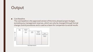 Output
■ Cost Baseline
The cost baseline is the approved version of the time-phased project budget,
excluding any management reserves, which can only be changed through formal
change control procedures and is used as a basis for comparison to actual results
 