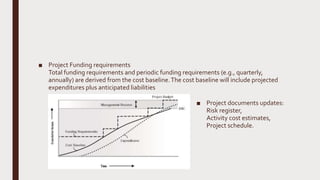 ■ Project Funding requirements
Total funding requirements and periodic funding requirements (e.g., quarterly,
annually) are derived from the cost baseline.The cost baseline will include projected
expenditures plus anticipated liabilities
■ Project documents updates:
Risk register,
Activity cost estimates,
Project schedule.
 