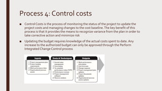 Process 4: Control costs
■ ControlCosts is the process of monitoring the status of the project to update the
project costs and managing changes to the cost baseline.The key benefit of this
process is that it provides the means to recognize variance from the plan in order to
take corrective action and minimize risk
■ Updating the budget requires knowledge of the actual costs spent to date. Any
increase to the authorized budget can only be approved through the Perform
Integrated ChangeControl process
 