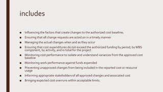 includes
■ Influencing the factors that create changes to the authorized cost baseline;
■ Ensuring that all change requests are acted on in a timely manner
■ Managing the actual changes when and as they occur
■ Ensuring that cost expenditures do not exceed the authorized funding by period, byWBS
component, by activity, and in total for the project
■ Monitoring cost performance to isolate and understand variances from the approved cost
baseline
■ Monitoring work performance against funds expended
■ Preventing unapproved changes from being included in the reported cost or resource
usage
■ Informing appropriate stakeholders of all approved changes and associated cost
■ Bringing expected cost overruns within acceptable limits.
 