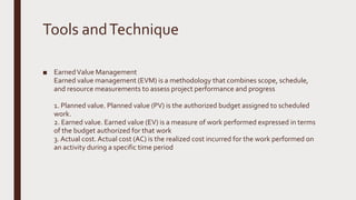 Tools andTechnique
■ EarnedValue Management
Earned value management (EVM) is a methodology that combines scope, schedule,
and resource measurements to assess project performance and progress
1. Planned value. Planned value (PV) is the authorized budget assigned to scheduled
work.
2. Earned value. Earned value (EV) is a measure of work performed expressed in terms
of the budget authorized for that work
3. Actual cost. Actual cost (AC) is the realized cost incurred for the work performed on
an activity during a specific time period
 
