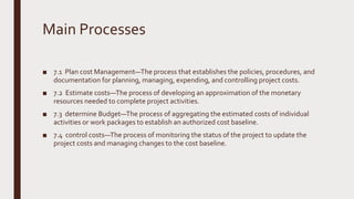 Main Processes
■ 7.1 Plan cost Management—The process that establishes the policies, procedures, and
documentation for planning, managing, expending, and controlling project costs.
■ 7.2 Estimate costs—The process of developing an approximation of the monetary
resources needed to complete project activities.
■ 7.3 determine Budget—The process of aggregating the estimated costs of individual
activities or work packages to establish an authorized cost baseline.
■ 7.4 control costs—The process of monitoring the status of the project to update the
project costs and managing changes to the cost baseline.
 