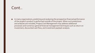 Cont..
■ In many organizations, predicting and analyzing the prospective financial performance
of the project’s product is performed outside of the project.When such predictions
and analyses are included, Project Cost Management may address additional
processes and numerous general financial management techniques such as return on
investment, discounted cash flow, and investment payback analysis.
 