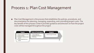 Process 1: Plan Cost Management
■ Plan Cost Management is the process that establishes the policies, procedures, and
documentation for planning, managing, expending, and controlling project costs.The
key benefit of this process is that it provides guidance and direction on how the project
costs will be managed throughout the project
 