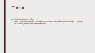 Output
■ Cost Management Plan
component of the project management plan and describes how the project costs will
be planned, structured, and controlled
 