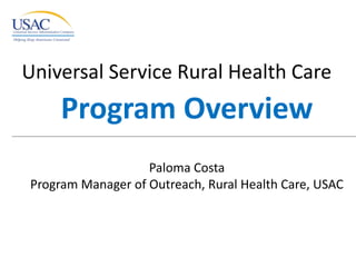 Universal Service Rural Health Care  Program Overview Paloma Costa Program Manager of Outreach, Rural Health Care, USAC 