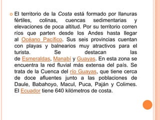    El territorio de la Costa está formado por llanuras
    fértiles, colinas, cuencas sedimentarias y
    elevaciones de poca altitud. Por su territorio corren
    ríos que parten desde los Andes hasta llegar
    al Océano Pacífico. Sus seis provincias cuentan
    con playas y balnearios muy atractivos para el
    turista.           Se         destacan             las
    de Esmeraldas, Manabí y Guayas. En esta zona se
    encuentra la red fluvial más extensa del país. Se
    trata de la Cuenca del río Guayas, que tiene cerca
    de doce afluentes junto a las poblaciones de
    Daule, Babahoyo, Macul, Puca, Paján y Colimes.
    El Ecuador tiene 640 kilómetros de costa.
 