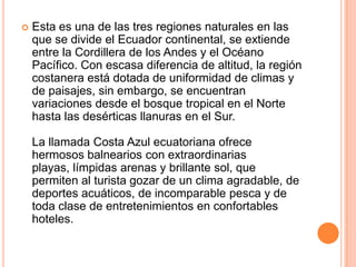    Esta es una de las tres regiones naturales en las
    que se divide el Ecuador continental, se extiende
    entre la Cordillera de los Andes y el Océano
    Pacífico. Con escasa diferencia de altitud, la región
    costanera está dotada de uniformidad de climas y
    de paisajes, sin embargo, se encuentran
    variaciones desde el bosque tropical en el Norte
    hasta las desérticas llanuras en el Sur.

    La llamada Costa Azul ecuatoriana ofrece
    hermosos balnearios con extraordinarias
    playas, límpidas arenas y brillante sol, que
    permiten al turista gozar de un clima agradable, de
    deportes acuáticos, de incomparable pesca y de
    toda clase de entretenimientos en confortables
    hoteles.
 