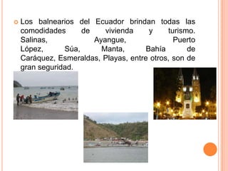    Los balnearios del Ecuador brindan todas las
    comodidades      de    vivienda     y    turismo.
    Salinas,            Ayangue,               Puerto
    López,      Súa,      Manta,       Bahía       de
    Caráquez, Esmeraldas, Playas, entre otros, son de
    gran seguridad.
 