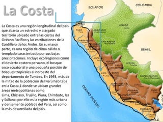 La Costa es una región longitudinal del país
que abarca un estrecho y alargado
territorio ubicado entre las costas del
Océano Pacífico y las estribaciones de la
Cordillera de los Andes. En su mayor
parte, es una región de clima cálido o
templado caracterizado por sus bajas
precipitaciones. Incluye ecorregiones como
el desierto costero peruano, el bosque
seco ecuatorial y una pequeña porción de
bosques tropicales al noroeste del
departamento de Tumbes. En 1993, más de
la mitad de la población del Perú habitaba
en la Costa,1 donde se ubican grandes
áreas metropolitanas como
Lima, Chiclayo, Trujillo, Piura, Chimbote, Ica
y Sullana; por ello es la región más urbana
y densamente poblada del Perú, así como
la más desarrollada del país.
 
