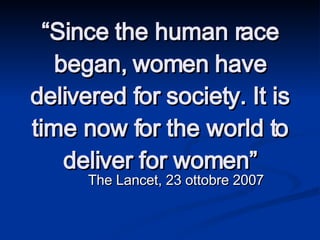 “ Since the human race began, women have delivered for society. It is time now for the world to deliver for women” The Lancet, 23 ottobre 2007 