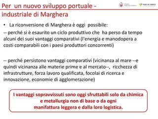 Per un nuovo sviluppo portuale industriale di Marghera
• La riconversione di Marghera è oggi possibile:
-- perché si è esaurito un ciclo produttivo che ha perso da tempo
alcuni dei suoi vantaggi comparativi (l'energia e manodopera a
costi comparabili con i paesi produttori concorrenti)

-- perché persistono vantaggi comparativi (vicinanza al mare --e
quindi vicinanza alle materie prime e al mercato--, ricchezza di
infrastrutture, forza lavoro qualificata, focolai di ricerca e
innovazione, economie di agglomerazione)
I vantaggi sopravvissuti sono oggi sfruttabili solo da chimica
e metallurgia non di base o da ogni
manifattura leggera e dalla loro logistica.

 