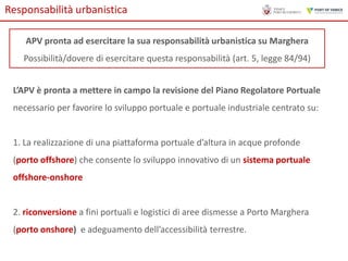 Responsabilità urbanistica
APV pronta ad esercitare la sua responsabilità urbanistica su Marghera
Possibilità/dovere di esercitare questa responsabilità (art. 5, legge 84/94)
L’APV è pronta a mettere in campo la revisione del Piano Regolatore Portuale
necessario per favorire lo sviluppo portuale e portuale industriale centrato su:

1. La realizzazione di una piattaforma portuale d’altura in acque profonde
(porto offshore) che consente lo sviluppo innovativo di un sistema portuale
offshore-onshore

2. riconversione a fini portuali e logistici di aree dismesse a Porto Marghera
(porto onshore) e adeguamento dell’accessibilità terrestre.

 