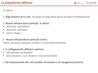 La piattaforma offshore
Le opere:
1. Diga foranea di 4,2 km (8 miglia al largo della bocca di porto di Malamocco)
2. Nuove infrastrutture portuali in altura
 terminal petrolifero
 terminal container
 porto rifugio
3 Nuove infrastrutture portuali a terra
Primo terminal container onshore in area MonteSyndial
4. Il collegamento offshore-onshore
 del petrolio via pipeline
 dei container via e chiatte e navi portachiatte
5. Gli allacciamenti alle reti stradali, ferroviarie e di navigazione interna

 