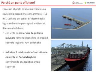 Perché un porto offshore?
L’accesso al porto di Venezia è limitato a
causa dei pescaggi massimi ammessi (-12
mt). L’escavo dei canali all’interno della
laguna è limitato per ragioni ambientali.
Il terminal offshore:
 consente di preservare l’equilibrio
lagunare fornendo banchine in grado di

ricevere le grandi navi oceaniche
 valorizza il patrimonio infrastrutturale
esistente di Porto Marghera
convertendo alla logistica ampie
superfici

 