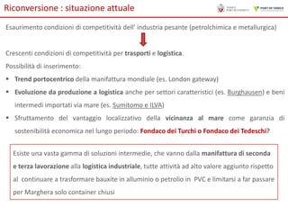 Riconversione : situazione attuale
Esaurimento condizioni di competitività dell' industria pesante (petrolchimica e metallurgica)

Crescenti condizioni di competitività per trasporti e logistica.
Possibilità di inserimento:
 Trend portocentrico della manifattura mondiale (es. London gateway)
 Evoluzione da produzione a logistica anche per settori caratteristici (es. Burghausen) e beni
intermedi importati via mare (es. Sumitomo e ILVA)

 Sfruttamento del vantaggio localizzativo della vicinanza al mare come garanzia di
sostenibilità economica nel lungo periodo: Fondaco dei Turchi o Fondaco dei Tedeschi?
Esiste una vasta gamma di soluzioni intermedie, che vanno dalla manifattura di seconda
e terza lavorazione alla logistica industriale, tutte attività ad alto valore aggiunto rispetto

al continuare a trasformare bauxite in alluminio o petrolio in PVC e limitarsi a far passare
per Marghera solo container chiusi

 