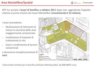 Area Montefibre/Syndial
APV ha avviato i lavori di bonifica a ottobre 2011 dopo aver aggiudicato l’appalto
relativo al primo stralcio dei lavori Montefibre (Investimento € 12 milioni).

I lavori prevedono:






Realizzazione di interventi di
messa in sicurezza delle aree
maggiormente contaminate
Installazione di impianti di
trattamento in situ

Scavi e smaltimento di terreni
contaminati

e dureranno complessivamente 5
anni.

Costo totale stimato per la bonifica dell’area Montesyndial: 26.000.000 € circa

 