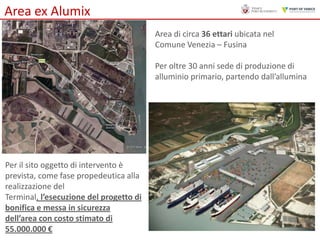 Area ex Alumix
Area di circa 36 ettari ubicata nel
Comune Venezia – Fusina
Per oltre 30 anni sede di produzione di
alluminio primario, partendo dall’allumina

Per il sito oggetto di intervento è
prevista, come fase propedeutica alla
realizzazione del
Terminal, l’esecuzione del progetto di
bonifica e messa in sicurezza
dell’area con costo stimato di
55.000.000 €

 