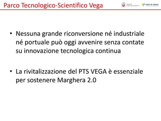 Parco Tecnologico-Scientifico Vega

• Nessuna grande riconversione né industriale
né portuale può oggi avvenire senza contate
su innovazione tecnologica continua

• La rivitalizzazione del PTS VEGA è essenziale
per sostenere Marghera 2.0

 
