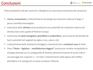 Conclusioni
Filiere produttive utili per costruire a Marghera la nuova base economica del veneziano:
 ricerca, innovazione, trasferimento di tecnologie da irrobustire attorno al Vega, il
parco scientifico tecnologico

 evoluzione della chimica verso produzioni eco-sostenibili da irrobustire attorno ad
attività vitali come quelle di Polimeri Europa
 evoluzione del polo energetico, petrolifero e carbonifero, verso centrali alimentate da
fonti sostenibili (oli vegetali da alghe e non, solare, etc)
 irrobustimento delle attività di riciclaggio e incenerimento a emissioni zero di rifiuti
 filiera “Porto – logistica - manifatturiera leggera” (necessario rendere compatibile lo
sviluppo portuale con la salvaguardia di Venezia attraverso l’escavo di canali interni
con pescaggi non superiori a – 12 metri, l’estromissione dalla laguna del traffico
petrolifero e lo sviluppo di un porto container d’altura)

 