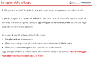 Le ragioni dello sviluppo
A Marghera, il porto di Venezia si caratterizza per lungo tempo come porto industriale.

Il porto fungeva da “bocca di miniera” per una serie di industrie pesanti insediate
nell’area. Attraverso il porto venivano approvvigionate le materie prime da lavorare negli
stabilimenti industriali lì collocati.

Le ragioni di questo sviluppo industriale erano:
 Energia elettrica a basso costo
 Abbondanza di spazi per gli insediamenti industriali accessibili dal mare
 Abbondanza di manodopera non specializzata a basso costo

Oggi energia elettrica e manodopera a basso costo non più disponibili, resta il vantaggio
localizzativo della accessibilità dal /al mare

 