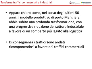 Tendenze traffici commerciali e industriali

• Appare chiaro come, nel corso degli ultimi 50
anni, il modello produttivo di porto Marghera
abbia subito una profonda trasformazione, con
una progressiva riduzione del settore industriale
a favore di un comparto più legato alla logistica
• Di conseguenza i traffici sono andati
ricomponendosi a favore dei traffici commerciali

 