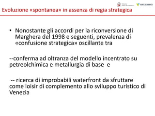 Evoluzione «spontanea» in assenza di regia strategica

• Nonostante gli accordi per la riconversione di
Marghera del 1998 e seguenti, prevalenza di
«confusione strategica» oscillante tra
--conferma ad oltranza del modello incentrato su
petreolchimica e metallurgia di base e
-- ricerca di improbabili waterfront da sfruttare
come loisir di complemento allo sviluppo turistico di
Venezia

 