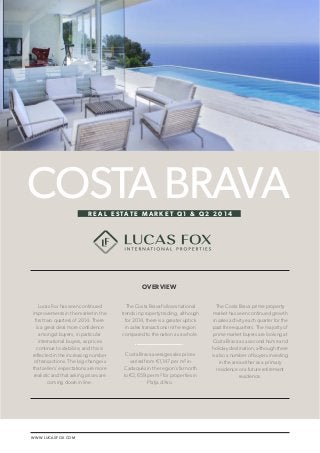 LUCAS FOX / COSTA BRAVA REAL ESTATE MARKET Q1 & Q2 2014 1 
WWW.LUCASFOX.COM 
The Costa Brava follows national 
trends in property trading, although 
for 2014, there is a greater uptick 
in sales transactions in the region 
compared to the nation as a whole. 
Costa Brava average sales prices 
varied from €1,147 per m² in 
Cadaqués in the region’s far north 
to €2,659 per m² for properties in 
Platja d’Aro. 
COSTA BRAVA 
OVERVIEW 
R E A L E S TAT E M A R K E T Q 1 & Q 2 2 0 1 4 
Lucas Fox has seen continued 
improvements in the market in the 
first two quarters of 2014. There 
is a great deal more confidence 
amongst buyers, in particular 
international buyers, as prices 
continue to stabilize, and this is 
reflected in the increasing number 
of transactions. The big change is 
that sellers’ expectations are more 
realistic and that asking prices are 
coming down in line. 
The Costa Brava prime property 
market has seen continued growth 
in sales activity each quarter for the 
past three quarters. The majority of 
prime market buyers are looking at 
Costa Brava as a second home and 
holiday destination, although there 
is also a number of buyers investing 
in the area either as a primary 
residence or a future retirement 
residence. 
 