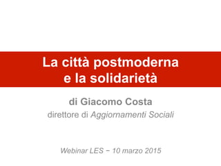 La città postmoderna
e la solidarietà
di Giacomo Costa
direttore di Aggiornamenti Sociali
Webinar LES − 10 marzo 2015
 
