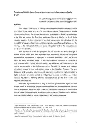   1	
  
The ethnical digital divide: internet access among indigenous peoples in
Brazil1
Isis Valle Rodrigues da Costa2
(isisvrc@gmail.com)
Fernando Oliveira Paulino3
(fopaulino@gmail.com)
Abstract
This paper’s objective is to identify the level of digital inclusion made possible
by brazilian digital divide program Electronic Government – Citizen Attention Service
(Governo Eletrônico – Serviço de Atendimento ao Cidadão – Gesac) on indigenous
lands. We are guided by Brazilian sociologist Bernardo Sorj’s five level digital
inclusion system: 1) the existence of physical transmission infrastructure, 2) the
availability of equipment/connection, 3) training in the use of computing tools and the
internet, 4) the intellectual ability and social integration, and 5) the production and
use of specific content.
Our hypothesis is that the programs do not consider the follow through of
internet access points after their implementation, as they do not provide for updates
and repair or replacement of damaged or outdated equipment. Thus, the access
points are easily and often subject to technical problems that result in underuse or
even obsolescence. To test this hypothesis, we performed the observation of the
internet access point in the indigenous school Pamáali, of baniwa and coripaco
ethnicities, located in the northwestern area of the Brazilian Amazon. We also
discussed and conducted interviews with actors involved in the implementation of
digital inclusion programs aimed at indigenous peoples: ministries and Indian
National Foundation (FUNAI) officials, representatives of the third sector and
indigenous themselves.
Our main argument is that as long as Brazilian government’s digital inclusion
actions aimed at indigenous peoples are not created and implemented as part of a
broader indigenous policy and do not take into consideration the specificities of these
groups, these iniciatives will be limited to providing internet connection and donating
equipment that shall either remain underused or will rapidly deteriorate.
	
  	
  	
  	
  	
  	
  	
  	
  	
  	
  	
  	
  	
  	
  	
  	
  	
  	
  	
  	
  	
  	
  	
  	
  	
  	
  	
  	
  	
  	
  	
  	
  	
  	
  	
  	
  	
  	
  	
  	
  	
  	
  	
  	
  	
  	
  	
  	
  	
  	
  	
  	
  	
  	
  	
  	
  
1
Paper presented at IAMCR Conference 2013: Crises, “Creative Destruction” and the Global Power
and Communication Orders, Dublin, Ireland, 25-29 June 2013.
2
Bachelor in Journalism by Universidade de Brasília - Brazil. Has a degree in Communication,
Computers and Multimedia, and a masters in Creative Industries: Web, Media and Arts at Université
Paris 8 - France.
3
Bachelor, master and PhD in Communication at Universidade de Brasília - Brazil.
 