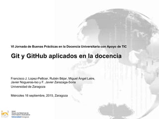 IAAA
Grupo de Sistemasde
Información Avanzados
VI Jornada de Buenas Prácticas en la Docencia Universitaria con Apoyo de TIC
Git y GitHub aplicados en la docencia
Francisco J. Lopez-Pellicer, Rubén Béjar, Miguel Ángel Latre,
Javier Nogueras-Iso y F. Javier Zarazaga-Soria
Universidad de Zaragoza
Miércoles 16 septiembre, 2015, Zaragoza
 