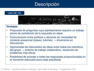 Descripción 
USO DE TIC 
Ventajas: 
• Propuesta de preguntas cuyo planteamiento requiere un trabajo 
previo de asimilación de lo expuesto en clase 
• Comunicación entre profesor y alumnos sin necesidad de 
contacto presencial (clases, tutorías) → dinamismo en 
discusiones 
• Oportunidad de intercambio de ideas entre todos los miembros 
del grupo → entorno de trabajo colaborativo, resolución de 
problemas más eficaz 
• Posibilidad de acceder a todas las respuestas proporcionadas en 
el momento adecuado para cada estudiante 
S. Cebrián, V Jornada de Buenas Prácticas, Universidad de Zaragoza, 12 Septiembre 2014 
 