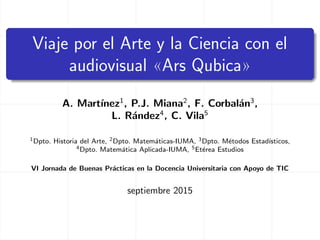 Viaje por el Arte y la Ciencia con el
audiovisual «Ars Qubica»
A. Mart´ınez1
, P.J. Miana2
, F. Corbal´an3
,
L. R´andez4
, C. Vila5
1Dpto. Historia del Arte, 2Dpto. Matem´aticas-IUMA, 3Dpto. M´etodos Estad´ısticos,
4Dpto. Matem´atica Aplicada-IUMA, 5Et´erea Estudios
VI Jornada de Buenas Pr´acticas en la Docencia Universitaria con Apoyo de TIC
septiembre 2015
 