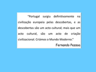 	“Portugal surgiu definitivamente na civilização europeia pelas descobertas, e as descobertas são um acto cultural; mais que um acto cultural, são um acto de criação civilizacional. Criámos o Mundo Moderno.”Fernando Pessoa 