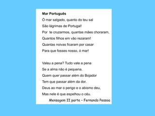 Mar Português Ó mar salgado, quanto do teu salSão lágrimas de Portugal!Por  te cruzarmos, quantas mães choraram,Quantos filhos em vão rezaram!Quantas noivas ficaram por casarPara que fosses nosso, ó mar!  Valeu a pena? Tudo vale a penaSe a alma não é pequena.Quem quer passar além do BojadorTem que passar além da dor.Deus ao mar o perigo e o abismo deu,Mas nele é que espelhou o céu. Mensagem II parte – Fernando Pessoa