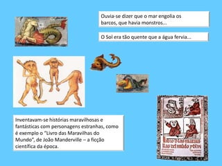 Ouvia-se dizer que o mar engolia os barcos, que havia monstros...O Sol era tão quente que a água fervia...  Inventavam-se histórias maravilhosas e fantásticas com personagens estranhas, como é exemplo o “Livro das Maravilhas do Mundo”, de João Manderville – a ficção científica da época. 