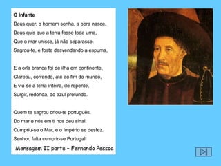 O InfanteDeus quer, o homem sonha, a obra nasce.Deus quis que a terra fosse toda uma,Que o mar unisse, já não separasse.Sagrou-te, e foste desvendando a espuma,  E a orla branca foi de ilha em continente,Clareou, correndo, até ao fim do mundo,E viu-se a terra inteira, de repente,Surgir, redonda, do azul profundo.  Quem te sagrou criou-te português.Do mar e nós em ti nos deu sinal.Cumpriu-se o Mar, e o Império se desfez.Senhor, falta cumprir-se Portugal! Mensagem II parte – Fernando Pessoa