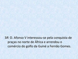 3 R:  D. Afonso V interessou-se pela conquista de praças no norte de África e arrendou o comércio do golfo da Guiné a Fernão Gomes. 