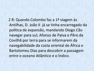2 R: Quando Colombo faz a 1ª viagem às Antilhas, D. João II  já se tinha encarregado da política de expansão, mandando Diogo Cão navegar para sul; Afonso de Paiva e Pêro da Covilhã por terra para se informarem da navegabilidade da costa oriental de África e Bartolomeu Dias para descobrir a passagem entre o oceano Atlântico e o Índico. 