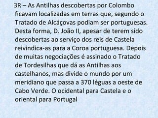 3R – As Antilhas descobertas por Colombo ficavam localizadas em terras que, segundo o Tratado de Alcáçovas podiam ser portuguesas. Desta forma, D. João II, apesar de terem sido descobertas ao serviço dos reis de Castela reivindica-as para a Coroa portuguesa. Depois de muitas negociações é assinado o Tratado de Tordesilhas que dá as Antilhas aos castelhanos, mas divide o mundo por um meridiano que passa a 370 léguas a oeste de Cabo Verde. O ocidental para Castela e o oriental para Portugal 